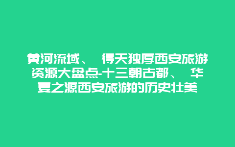 黄河流域、 得天独厚西安旅游资源大盘点-十三朝古都、 华夏之源西安旅游的历史壮美