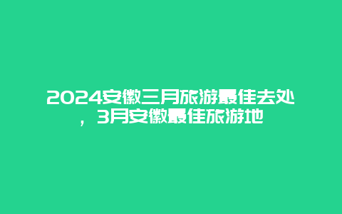 2024安徽三月旅游最佳去处，3月安徽最佳旅游地