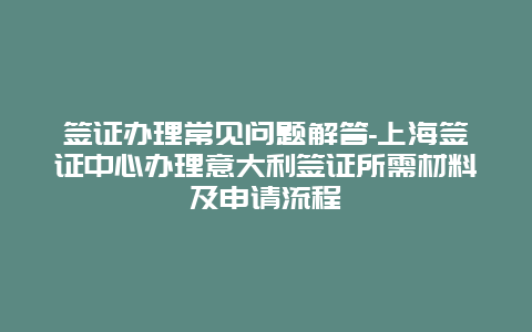 签证办理常见问题解答-上海签证中心办理意大利签证所需材料及申请流程