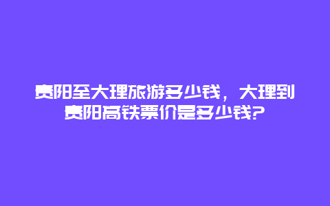 贵阳至大理旅游多少钱，大理到贵阳高铁票价是多少钱?