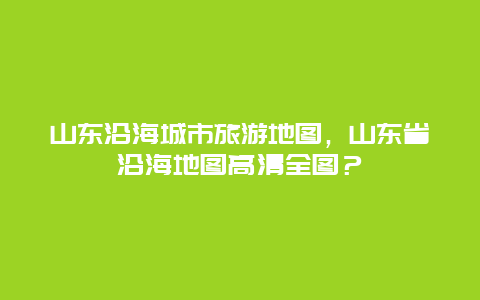 山东沿海城市旅游地图，山东省沿海地图高清全图？