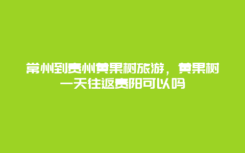 常州到贵州黄果树旅游，黄果树一天往返贵阳可以吗