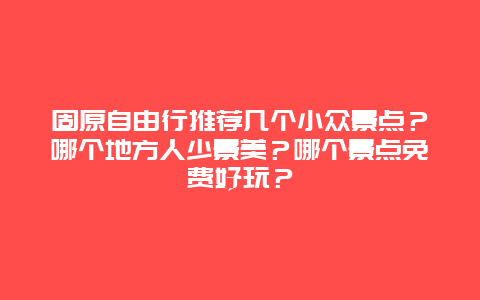 固原自由行推荐几个小众景点？哪个地方人少景美？哪个景点免费好玩？