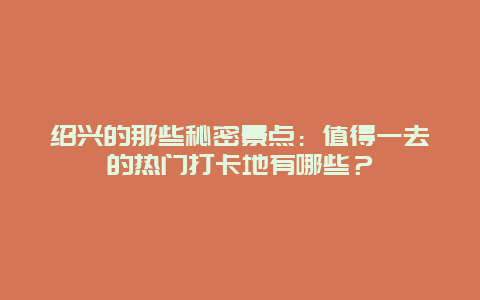 绍兴的那些秘密景点：值得一去的热门打卡地有哪些？