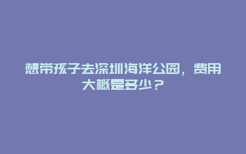 想带孩子去深圳海洋公园，费用大概是多少？