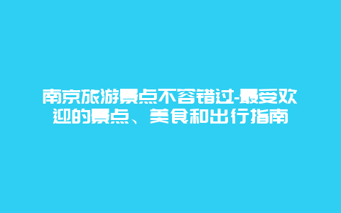 南京旅游景点不容错过-最受欢迎的景点、美食和出行指南