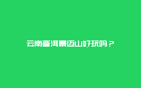 云南普洱景迈山好玩吗？