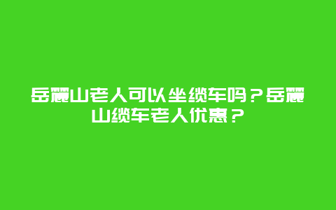 岳麓山老人可以坐缆车吗？岳麓山缆车老人优惠？