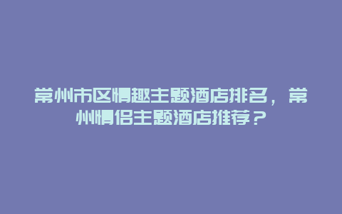 常州市区情趣主题酒店排名，常州情侣主题酒店推荐？