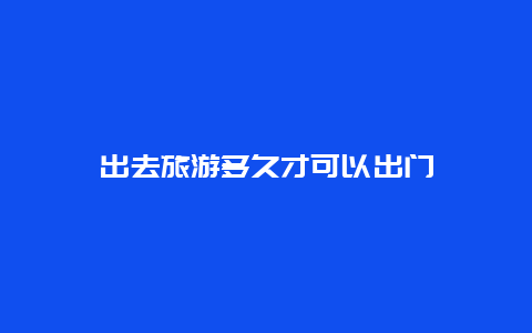 出去旅游多久才可以出门