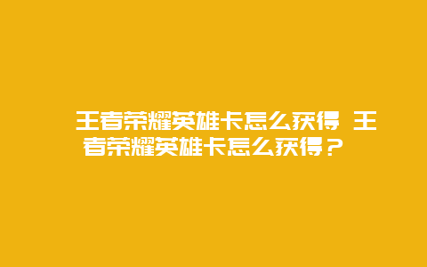 ﻿王者荣耀英雄卡怎么获得 王者荣耀英雄卡怎么获得？