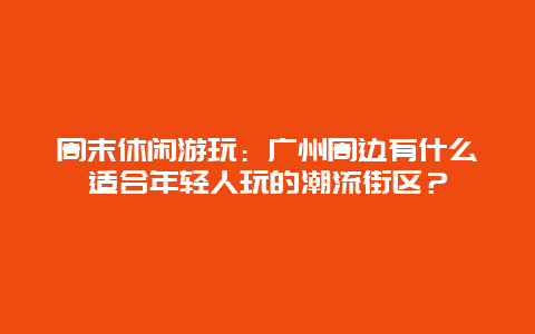 周末休闲游玩：广州周边有什么适合年轻人玩的潮流街区？