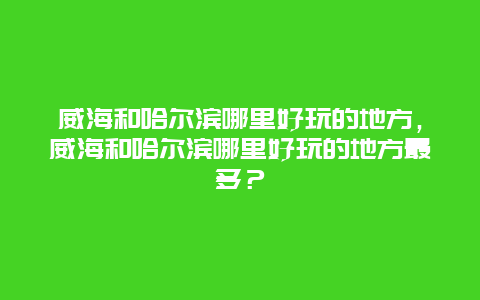 威海和哈尔滨哪里好玩的地方，威海和哈尔滨哪里好玩的地方最多？