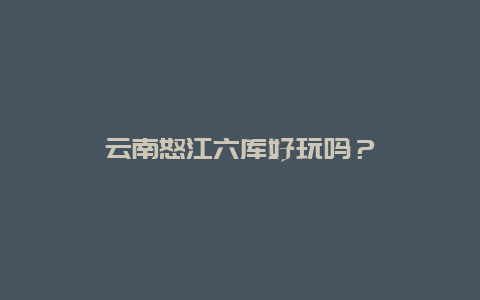 云南怒江六库好玩吗？