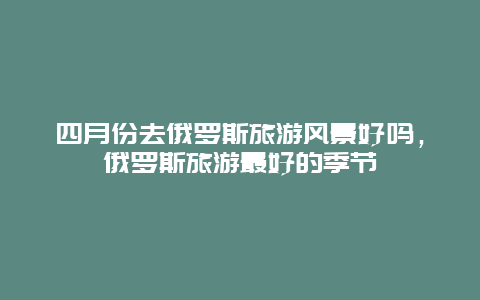 四月份去俄罗斯旅游风景好吗，俄罗斯旅游最好的季节