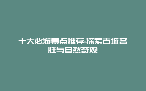 十大必游景点推荐-探索古城名胜与自然奇观