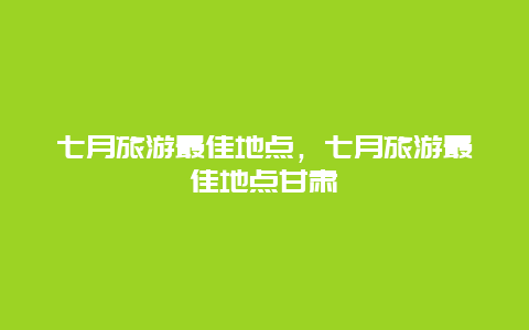 七月旅游最佳地点，七月旅游最佳地点甘肃