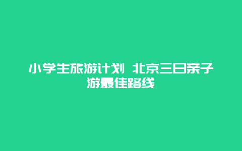 小学生旅游计划 北京三日亲子游最佳路线