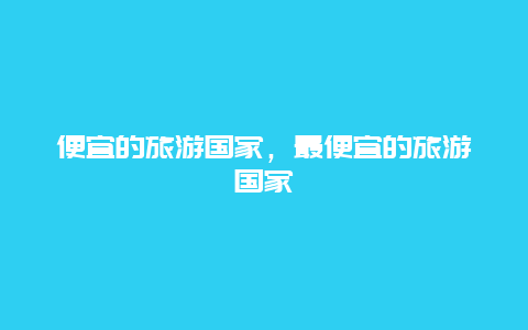 便宜的旅游国家，最便宜的旅游国家