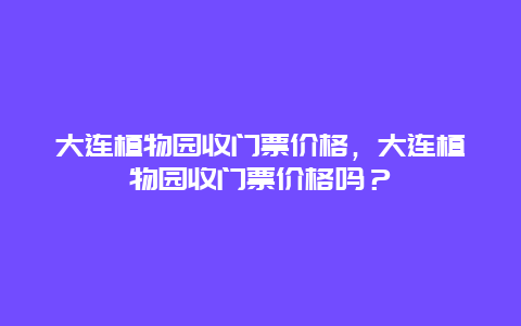 大连植物园收门票价格，大连植物园收门票价格吗？