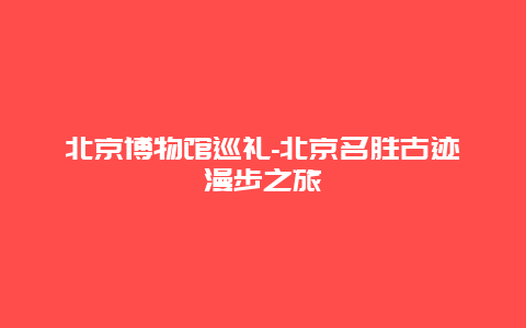 北京博物馆巡礼-北京名胜古迹漫步之旅