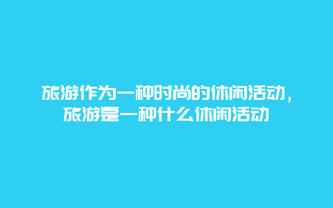 旅游作为一种时尚的休闲活动，旅游是一种什么休闲活动