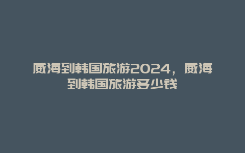 威海到韩国旅游2024，威海到韩国旅游多少钱