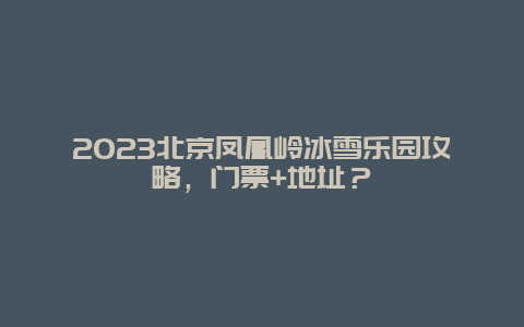 2024年北京凤凰岭冰雪乐园攻略，门票+地址？