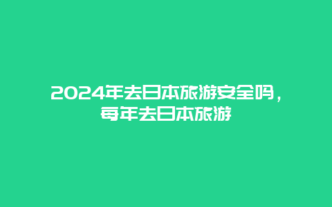 2024年去日本旅游安全吗，每年去日本旅游