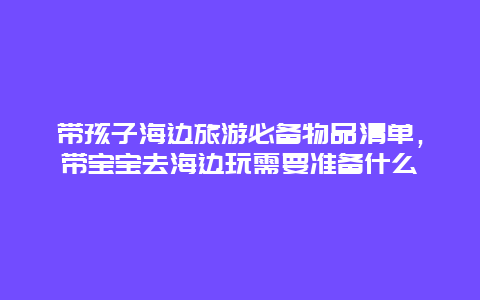 带孩子海边旅游必备物品清单，带宝宝去海边玩需要准备什么