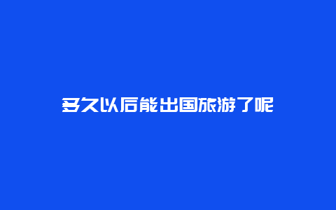 多久以后能出国旅游了呢