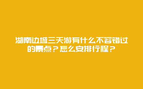 湖南边城三天游有什么不容错过的景点？怎么安排行程？