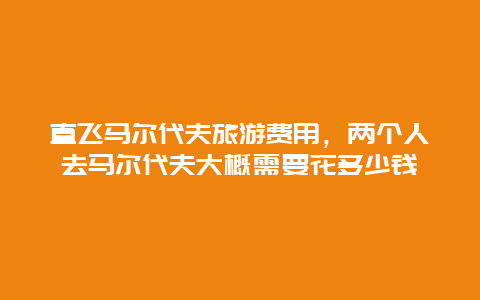 直飞马尔代夫旅游费用，两个人去马尔代夫大概需要花多少钱