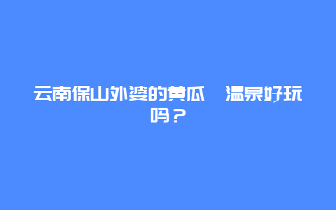 云南保山外婆的黄瓜箐温泉好玩吗？