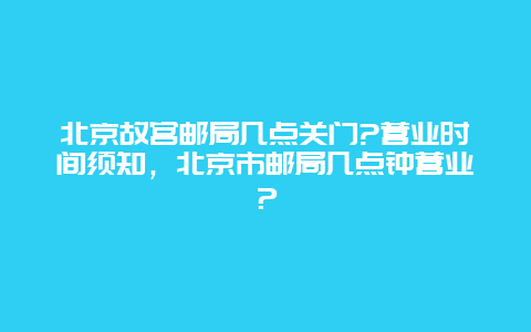 北京故宫邮局几点关门?营业时间须知，北京市邮局几点钟营业？