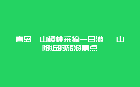 青岛崂山樱桃采摘一日游 崂山附近的旅游景点