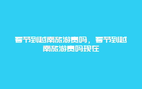 春节到越南旅游贵吗，春节到越南旅游贵吗现在