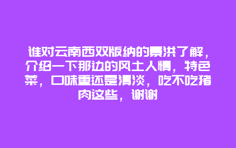 谁对云南西双版纳的景洪了解，介绍一下那边的风土人情，特色菜，口味重还是清淡，吃不吃猪肉这些，谢谢