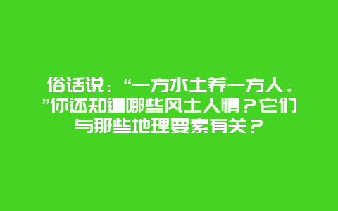 俗话说：“一方水土养一方人。”你还知道哪些风土人情？它们与那些地理要素有关？