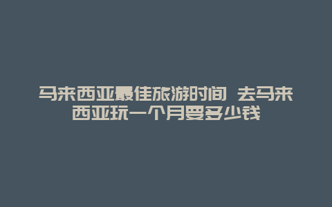 马来西亚最佳旅游时间 去马来西亚玩一个月要多少钱