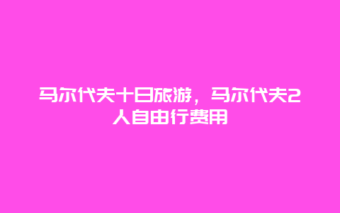 马尔代夫十日旅游，马尔代夫2人自由行费用