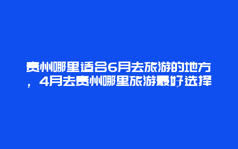 贵州哪里适合6月去旅游的地方，4月去贵州哪里旅游最好选择