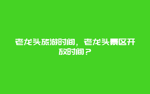 老龙头旅游时间，老龙头景区开放时间？