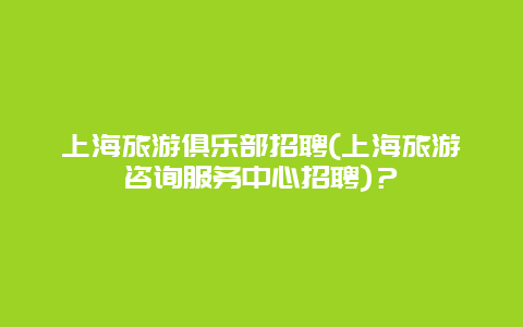 上海旅游俱乐部招聘(上海旅游咨询服务中心招聘)？