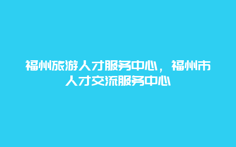 福州旅游人才服务中心，福州市人才交流服务中心