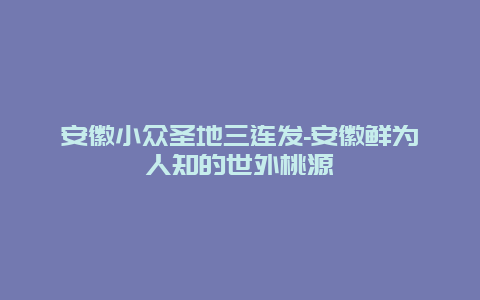 安徽小众圣地三连发-安徽鲜为人知的世外桃源