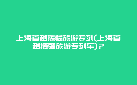 上海首趟援疆旅游专列(上海首趟援疆旅游专列车)？