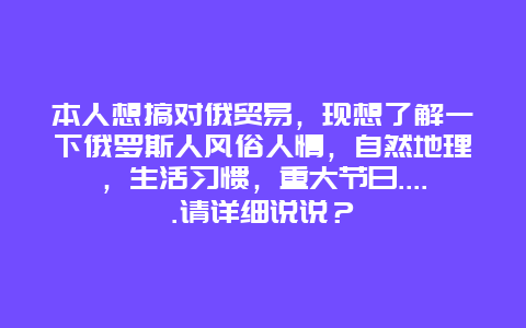 本人想搞对俄贸易，现想了解一下俄罗斯人风俗人情，自然地理，生活习惯，重大节日…..请详细说说？