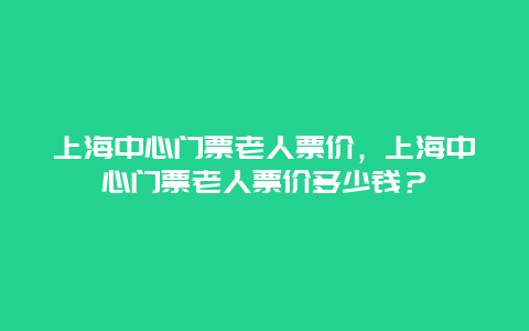 上海中心门票老人票价，上海中心门票老人票价多少钱？