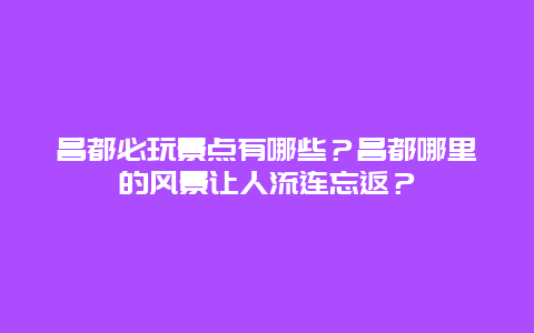 昌都必玩景点有哪些？昌都哪里的风景让人流连忘返？